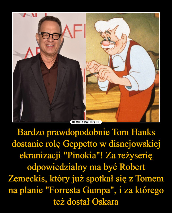 Bardzo prawdopodobnie Tom Hanks dostanie rolę Geppetto w disnejowskiej ekranizacji "Pinokia"! Za reżyserię odpowiedzialny ma być Robert Zemeckis, który już spotkał się z Tomem na planie "Forresta Gumpa", i za którego też dostał Oskara