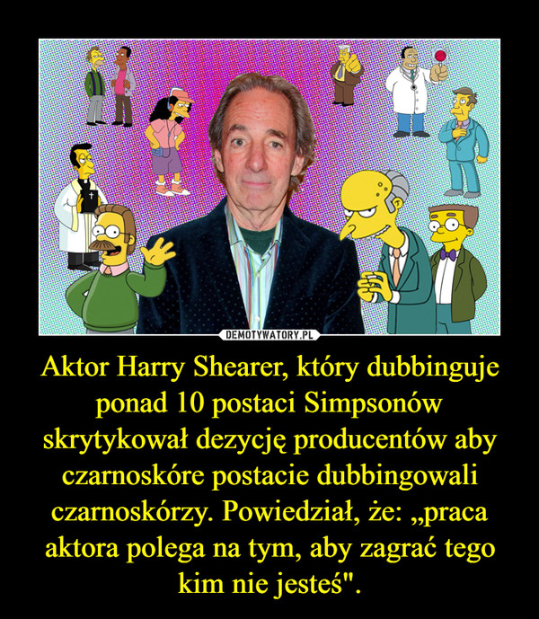 Aktor Harry Shearer, który dubbinguje ponad 10 postaci Simpsonów skrytykował dezycję producentów aby czarnoskóre postacie dubbingowali czarnoskórzy. Powiedział, że: „praca aktora polega na tym, aby zagrać tego kim nie jesteś".