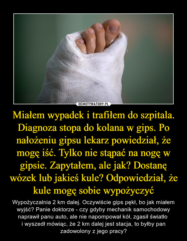 Miałem wypadek i trafiłem do szpitala. Diagnoza stopa do kolana w gips. Po nałożeniu gipsu lekarz powiedział, że mogę iść. Tylko nie stąpać na nogę w gipsie. Zapytałem, ale jak? Dostanę wózek lub jakieś kule? Odpowiedział, że kule mogę sobie wypożyczyć – Wypożyczalnia 2 km dalej. Oczywiście gips pękł, bo jak miałem wyjść? Panie doktorze - czy gdyby mechanik samochodowy naprawił panu auto, ale nie napompował kół, zgasił światło i wyszedł mówiąc, że 2 km dalej jest stacja, to byłby pan zadowolony z jego pracy? 