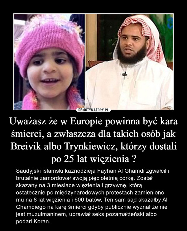Uważasz że w Europie powinna być kara śmierci, a zwłaszcza dla takich osób jak Breivik albo Trynkiewicz, którzy dostali po 25 lat więzienia ? – Saudyjski islamski kaznodzieja Fayhan Al Ghamdi zgwałcił i brutalnie zamordował swoją pięcioletnią córkę. Został skazany na 3 miesiące więzienia i grzywnę, którą ostatecznie po międzynarodowych protestach zamieniono mu na 8 lat więzienia i 600 batów. Ten sam sąd skazałby Al Ghamdiego na karę śmierci gdyby publicznie wyznał że nie jest muzułmaninem, uprawiał seks pozamałżeński albo podarł Koran. 