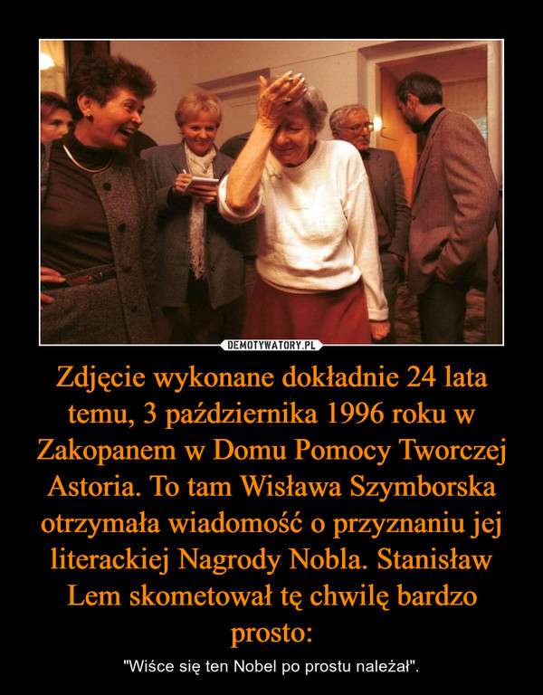 Zdjęcie wykonane dokładnie 24 lata temu, 3 października 1996 roku w Zakopanem w Domu Pomocy Tworczej Astoria. To tam Wisława Szymborska otrzymała wiadomość o przyznaniu jej literackiej Nagrody Nobla. Stanisław Lem skometował tę chwilę bardzo prosto: – "Wiśce się ten Nobel po prostu należał". 