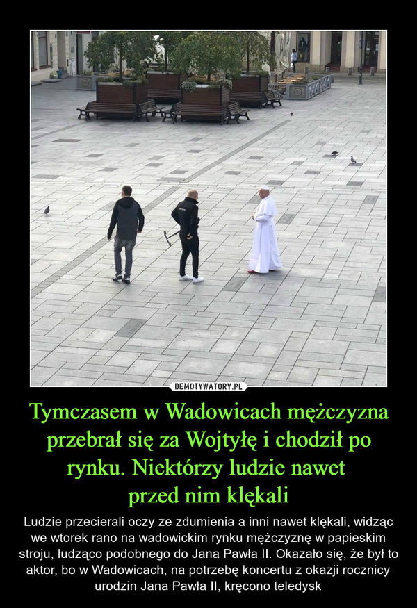 Tymczasem w Wadowicach mężczyzna przebrał się za Wojtyłę i chodził po rynku. Niektórzy ludzie nawet 
przed nim klękali