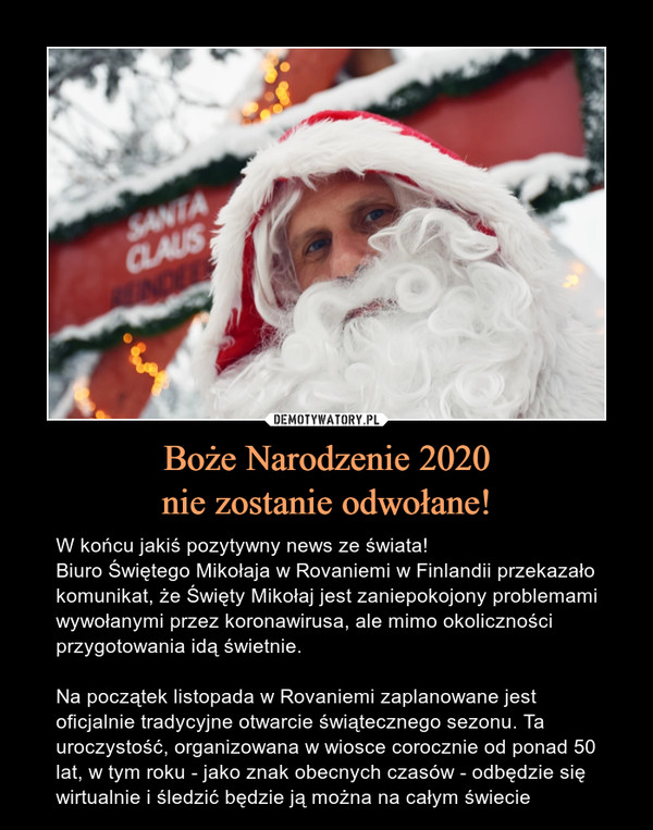 Boże Narodzenie 2020nie zostanie odwołane! – W końcu jakiś pozytywny news ze świata!Biuro Świętego Mikołaja w Rovaniemi w Finlandii przekazało komunikat, że Święty Mikołaj jest zaniepokojony problemami wywołanymi przez koronawirusa, ale mimo okoliczności przygotowania idą świetnie.Na początek listopada w Rovaniemi zaplanowane jest oficjalnie tradycyjne otwarcie świątecznego sezonu. Ta uroczystość, organizowana w wiosce corocznie od ponad 50 lat, w tym roku - jako znak obecnych czasów - odbędzie się wirtualnie i śledzić będzie ją można na całym świecie 