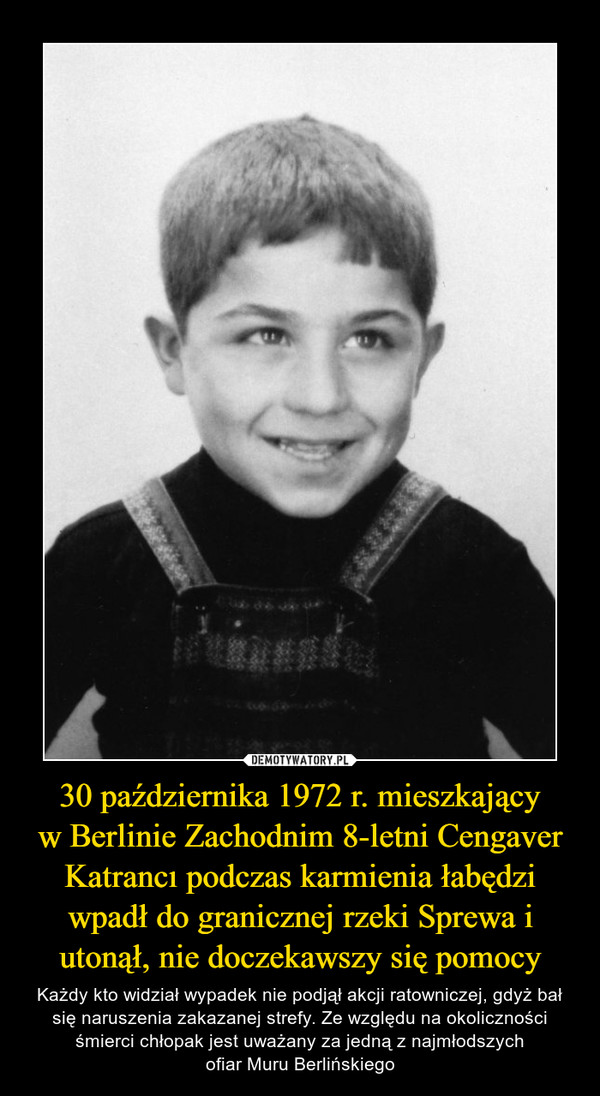 30 października 1972 r. mieszkającyw Berlinie Zachodnim 8-letni Cengaver Katrancı podczas karmienia łabędzi wpadł do granicznej rzeki Sprewa i utonął, nie doczekawszy się pomocy – Każdy kto widział wypadek nie podjął akcji ratowniczej, gdyż bał się naruszenia zakazanej strefy. Ze względu na okoliczności śmierci chłopak jest uważany za jedną z najmłodszychofiar Muru Berlińskiego 