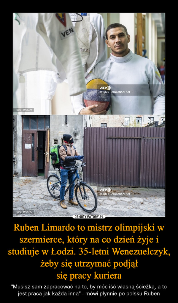 Ruben Limardo to mistrz olimpijski w szermierce, który na co dzień żyje i studiuje w Łodzi. 35-letni Wenezuelczyk, żeby się utrzymać podjąłsię pracy kuriera – "Musisz sam zapracować na to, by móc iść własną ścieżką, a to jest praca jak każda inna" - mówi płynnie po polsku Ruben 