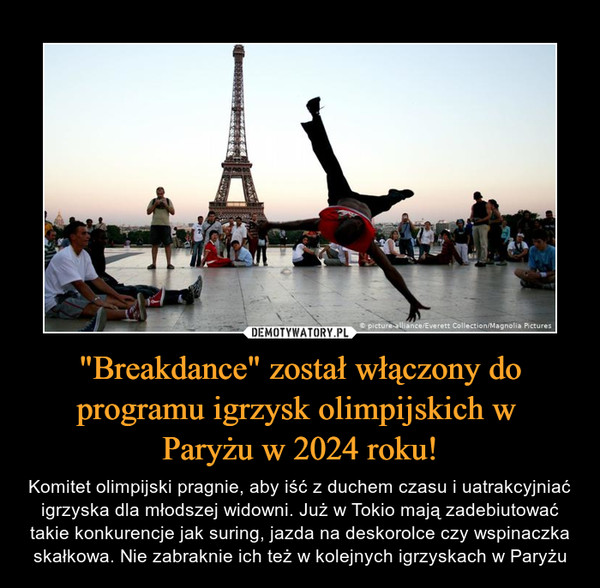 "Breakdance" został włączony do programu igrzysk olimpijskich w Paryżu w 2024 roku! – Komitet olimpijski pragnie, aby iść z duchem czasu i uatrakcyjniać igrzyska dla młodszej widowni. Już w Tokio mają zadebiutować takie konkurencje jak suring, jazda na deskorolce czy wspinaczka skałkowa. Nie zabraknie ich też w kolejnych igrzyskach w Paryżu 