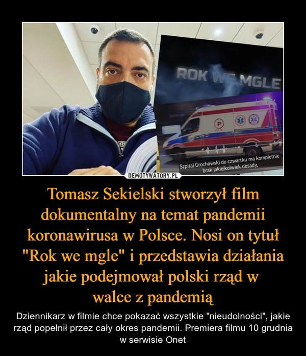 Tomasz Sekielski stworzył film dokumentalny na temat pandemii koronawirusa w Polsce. Nosi on tytuł "Rok we mgle" i przedstawia działania jakie podejmował polski rząd w walce z pandemią – Dziennikarz w filmie chce pokazać wszystkie "nieudolności", jakie rząd popełnił przez cały okres pandemii. Premiera filmu 10 grudnia w serwisie Onet 