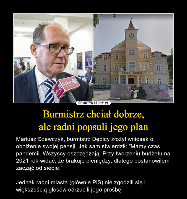 Burmistrz chciał dobrze,ale radni popsuli jego plan – Mariusz Szewczyk, burmistrz Dębicy złożył wniosek o obniżenie swojej pensji. Jak sam stwierdził: "Mamy czas pandemii. Wszyscy oszczędzają. Przy tworzeniu budżetu na 2021 rok widać, że brakuje pieniędzy, dlatego postanowiłem zacząć od siebie."Jednak radni miasta (głównie PiS) nie zgodzili się i większością głosów odrzucili jego prośbę 
