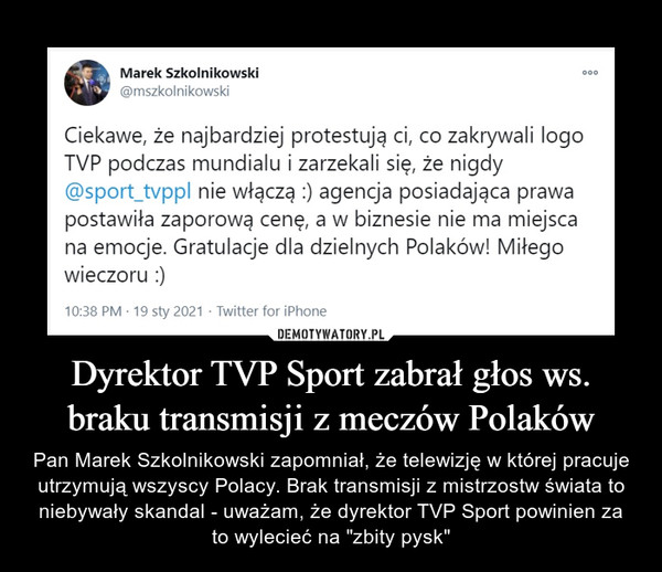 Dyrektor TVP Sport zabrał głos ws. braku transmisji z meczów Polaków – Pan Marek Szkolnikowski zapomniał, że telewizję w której pracuje utrzymują wszyscy Polacy. Brak transmisji z mistrzostw świata to niebywały skandal - uważam, że dyrektor TVP Sport powinien za to wylecieć na "zbity pysk" Ciekawe, że najbardziej protestują ci, co zakrywali logo TVP podczas mundialu i zarzekali się, że nigdy @sport_typpl nie włączą :) agencja posiadająca prawa postawiła zaporową cenę, a w biznesie nie ma miejsca na emocje. Gratulacje dla dzielnych Polaków! Miłego wieczoru :)