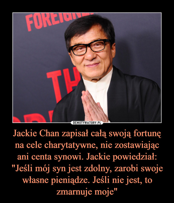 Jackie Chan zapisał całą swoją fortunę na cele charytatywne, nie zostawiając
ani centa synowi. Jackie powiedział:
"Jeśli mój syn jest zdolny, zarobi swoje własne pieniądze. Jeśli nie jest, to zmarnuje moje"