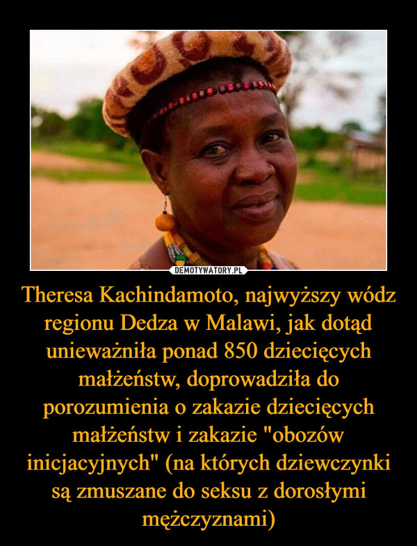 Theresa Kachindamoto, najwyższy wódz regionu Dedza w Malawi, jak dotąd unieważniła ponad 850 dziecięcych małżeństw, doprowadziła do porozumienia o zakazie dziecięcych małżeństw i zakazie "obozów inicjacyjnych" (na których dziewczynki są zmuszane do seksu z dorosłymi mężczyznami) –  