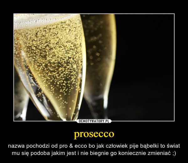 prosecco – nazwa pochodzi od pro & ecco bo jak człowiek pije bąbelki to świat mu się podoba jakim jest i nie biegnie go koniecznie zmieniać ;) 