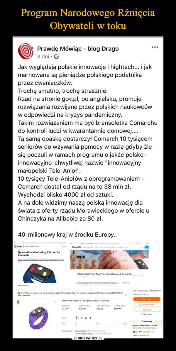  –  Prawdę Mówiąc - blog Drago3 dni · 6Jak wyglądają polskie innowacje i hightech... i jakmarnowane są pieniądze polskiego podatnikaprzez cwaniaczków.Trochę smutno, trochę strasznie.Rząd na stronie gov.pl, po angielsku, promujerozwiązania rozwijane przez polskich naukowcóww odpowiedzi na kryzys pandemiczny.Takim rozwiązaniem ma być bransoletka Comarchudo kontroli ludzi w kwarantannie domowej...Tą samą opaskę dostarczył Comarch 10 tysiącomseniorów do wzywania pomocy w razie gdyby źlesię poczuli w ramach programu o jakże polsko-innowacyjno-chwytliwej nazwie "innowacyjnymałopolski Tele-Anioł".10 tysięcy Tele-Aniołów z oprogramowaniem -Comarch dostał od rządu na to 38 mln zł.Wychodzi blisko 4000 zł od sztuki.A na dole widzimy naszą polską innowację dlaświata z oferty rządu Morawieckiego w ofercie uChińczyka na Alibabie za 80 zł.40-milionowy kraj w środku Europy..gov.plCOMARCH le oQuarantine Monitoring Solution byComarchranineting ien by Comh mlefe pr ndltieferedlhentreprene nd hers eerntehen ran„Małopolski Tele-Aniol" z technologią od ComarchCOMARCHM al mpetonanShip to United States To Be NegotiatedO Note: Please be cautious and check with your supplier if this product is for virus protection purposes and if the coronavirus (COVID-19) willaffect your order.Lead Time 7 days OStart Orderhealth smart watch GSM emergency elderly sos bracelet9 Contact Supplier299 Pieces$22.00100-999 Pieces1000-9999 Pieces10000 Pieces$21.00$20.00$19.00e Call usRAdd to cartColorSizeNingbo Kegiang Battery Co., Ltd.Manufacturer, Trading CompanyCustomization: Customized logo (Min. Order 500 Pieces)CN S O 0.0Customized packaging (Min. Order. 2000 Pieces)55.6 Response Rate