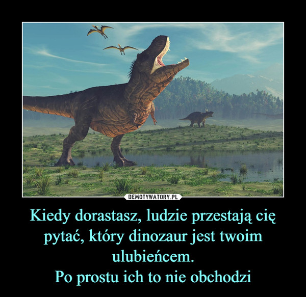 Kiedy dorastasz, ludzie przestają cię pytać, który dinozaur jest twoim ulubieńcem.Po prostu ich to nie obchodzi –  