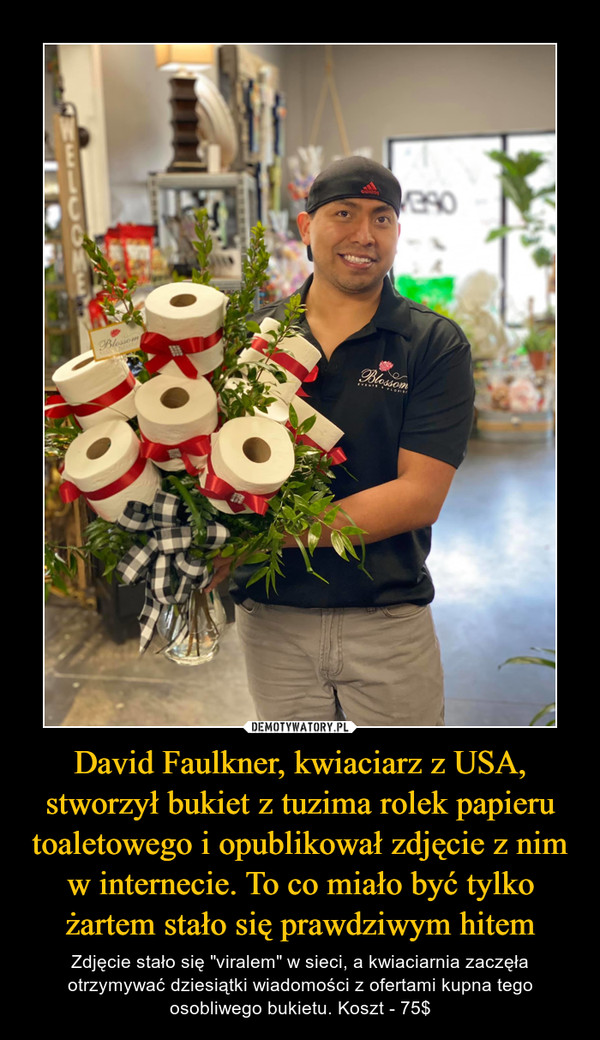 David Faulkner, kwiaciarz z USA, stworzył bukiet z tuzima rolek papieru toaletowego i opublikował zdjęcie z nim w internecie. To co miało być tylko żartem stało się prawdziwym hitem – Zdjęcie stało się "viralem" w sieci, a kwiaciarnia zaczęła otrzymywać dziesiątki wiadomości z ofertami kupna tego osobliwego bukietu. Koszt - 75$ 