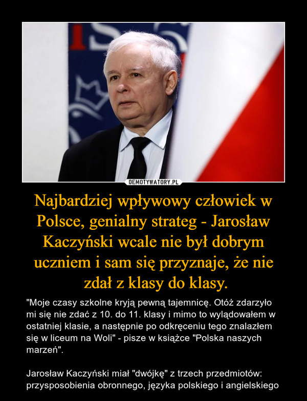 Najbardziej wpływowy człowiek w Polsce, genialny strateg - Jarosław Kaczyński wcale nie był dobrym uczniem i sam się przyznaje, że nie zdał z klasy do klasy. – "Moje czasy szkolne kryją pewną tajemnicę. Otóż zdarzyło mi się nie zdać z 10. do 11. klasy i mimo to wylądowałem w ostatniej klasie, a następnie po odkręceniu tego znalazłem się w liceum na Woli" - pisze w książce "Polska naszych marzeń".Jarosław Kaczyński miał "dwójkę" z trzech przedmiotów: przysposobienia obronnego, języka polskiego i angielskiego 