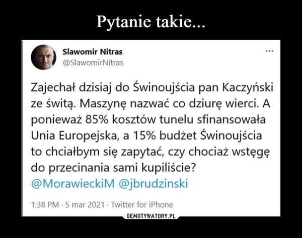  –  K Sławomir Nitrasf @SlawomirNitrasZajechał dzisiaj do Świnoujścia pan Kaczyńskize świtą. Maszynę nazwać co dziurę wierci. Aponieważ 85% kosztów tunelu sfinansowałaUnia Europejska, a 15% budżet Świnoujściato chciałbym się zapytać, czy chociaż wstęgędo przecinania sami kupiliście?@MorawieckiM @jbrudzinski1:38 PM • 5 mar 2021 • Twitter for iPhone