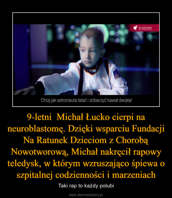 9-letni  Michał Łucko cierpi na neuroblastomę. Dzięki wsparciu Fundacji Na Ratunek Dzieciom z Chorobą Nowotworową, Michał nakręcił rapowy teledysk, w którym wzruszająco śpiewa o szpitalnej codzienności i marzeniach – Taki rap to każdy polubi 