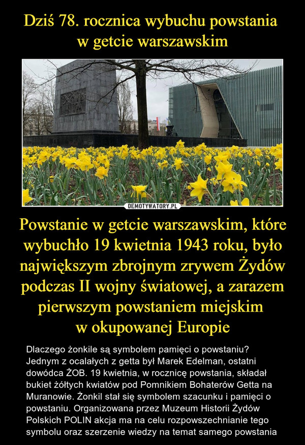 Dziś 78. rocznica wybuchu powstania 
w getcie warszawskim Powstanie w getcie warszawskim, które wybuchło 19 kwietnia 1943 roku, było największym zbrojnym zrywem Żydów podczas II wojny światowej, a zarazem pierwszym powstaniem miejskim 
w okupowanej Europie
