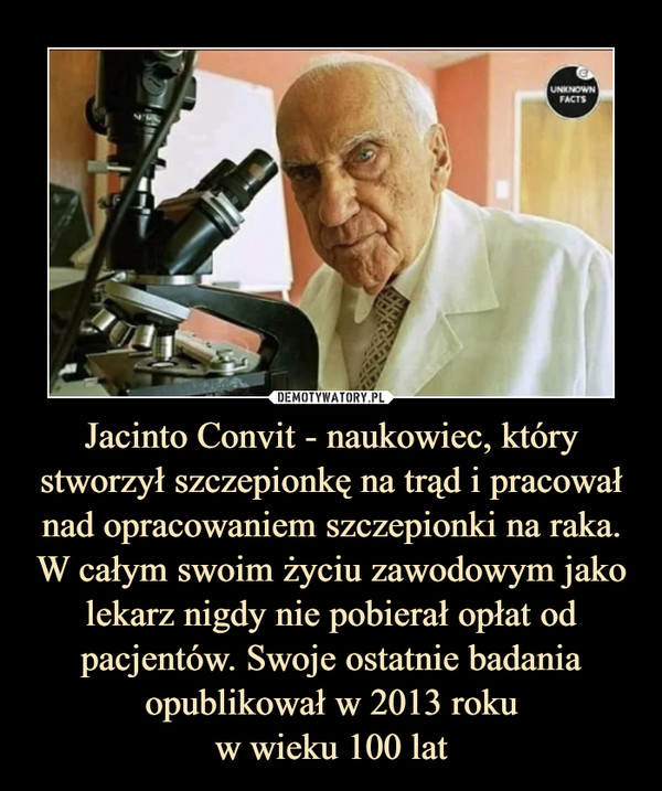 Jacinto Convit - naukowiec, który stworzył szczepionkę na trąd i pracował nad opracowaniem szczepionki na raka. W całym swoim życiu zawodowym jako lekarz nigdy nie pobierał opłat od pacjentów. Swoje ostatnie badania opublikował w 2013 roku
w wieku 100 lat