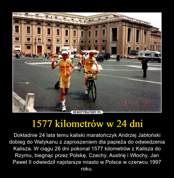 1577 kilometrów w 24 dni – Dokładnie 24 lata temu kaliski maratończyk Andrzej Jabłoński dobieg do Watykanu z zaproszeniem dla papieża do odwiedzenia Kalisza. W ciągu 26 dni pokonał 1577 kilometrów z Kalisza do Rzymu, biegnąc przez Polskę, Czechy, Austrię i Włochy. Jan Paweł II odwiedził najstarsze miasto w Polsce w czerwcu 1997 roku. 