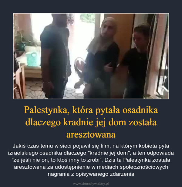Palestynka, która pytała osadnika dlaczego kradnie jej dom została aresztowana – Jakiś czas temu w sieci pojawił się film, na którym kobieta pyta izraelskiego osadnika dlaczego "kradnie jej dom", a ten odpowiada "że jeśli nie on, to ktoś inny to zrobi". Dziś ta Palestynka została aresztowana za udostępnienie w mediach społecznościowych nagrania z opisywanego zdarzenia 