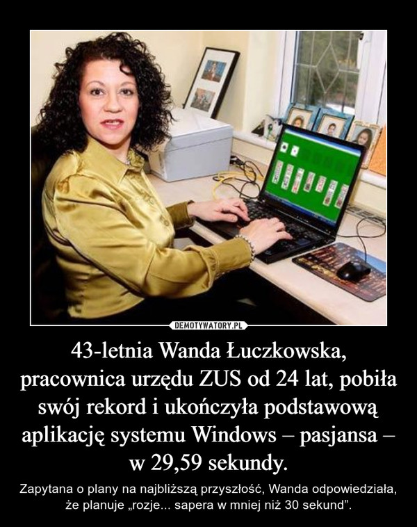 43-letnia Wanda Łuczkowska, pracownica urzędu ZUS od 24 lat, pobiła swój rekord i ukończyła podstawową aplikację systemu Windows – pasjansa – w 29,59 sekundy. – Zapytana o plany na najbliższą przyszłość, Wanda odpowiedziała, że planuje „rozje... sapera w mniej niż 30 sekund”. 