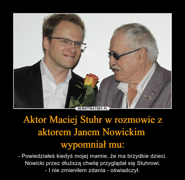 Aktor Maciej Stuhr w rozmowie z aktorem Janem Nowickim wypomniał mu: – - Powiedziałeś kiedyś mojej mamie, że ma brzydkie dzieci.Nowicki przez dłuższą chwilę przyglądał się Stuhrowi.- I nie zmieniłem zdania - oświadczył. 