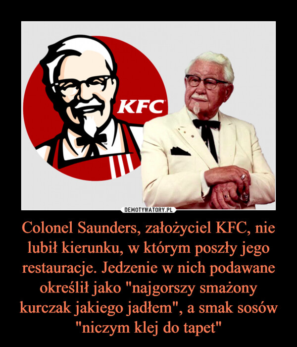Colonel Saunders, założyciel KFC, nie lubił kierunku, w którym poszły jego restauracje. Jedzenie w nich podawane określił jako "najgorszy smażony kurczak jakiego jadłem", a smak sosów "niczym klej do tapet" –  
