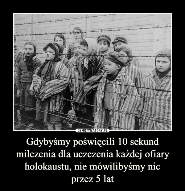 Gdybyśmy poświęcili 10 sekund milczenia dla uczczenia każdej ofiary holokaustu, nie mówilibyśmy nicprzez 5 lat –  