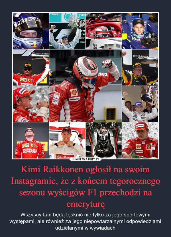 Kimi Raikkonen ogłosił na swoim Instagramie, że z końcem tegorocznego sezonu wyścigów F1 przechodzi na emeryturę – Wszyscy fani będą tęsknić nie tylko za jego sportowymi występami, ale również za jego niepowtarzalnymi odpowiedziami udzielanymi w wywiadach 