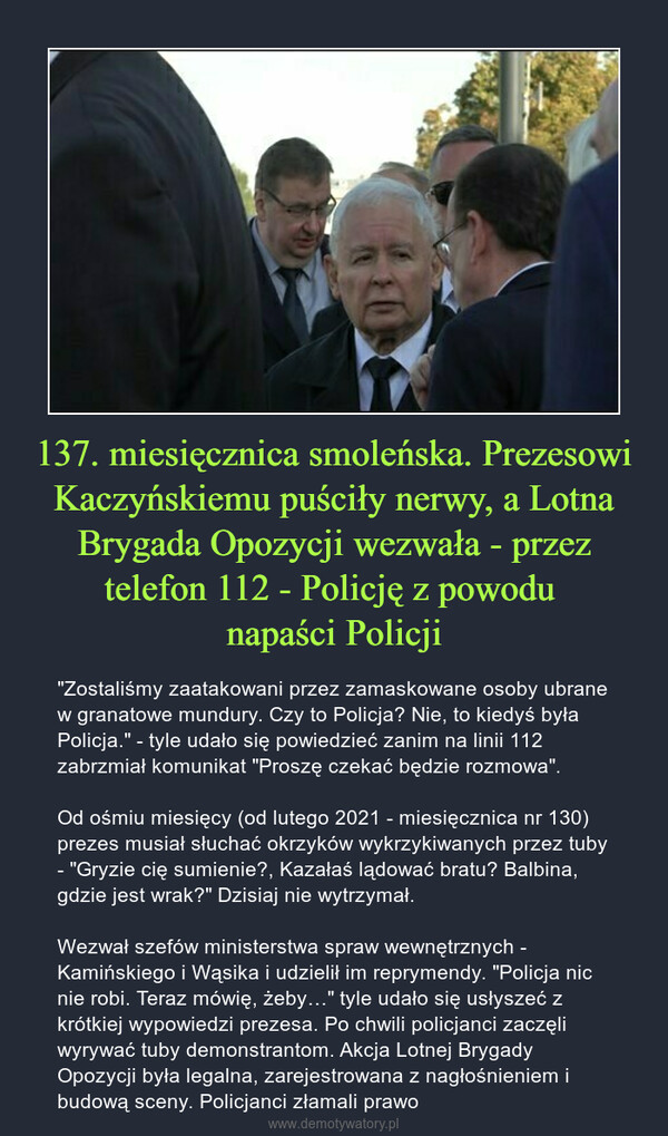 137. miesięcznica smoleńska. Prezesowi Kaczyńskiemu puściły nerwy, a Lotna Brygada Opozycji wezwała - przez telefon 112 - Policję z powodu napaści Policji – "Zostaliśmy zaatakowani przez zamaskowane osoby ubrane w granatowe mundury. Czy to Policja? Nie, to kiedyś była Policja." - tyle udało się powiedzieć zanim na linii 112 zabrzmiał komunikat "Proszę czekać będzie rozmowa".Od ośmiu miesięcy (od lutego 2021 - miesięcznica nr 130) prezes musiał słuchać okrzyków wykrzykiwanych przez tuby - "Gryzie cię sumienie?, Kazałaś lądować bratu? Balbina, gdzie jest wrak?" Dzisiaj nie wytrzymał.Wezwał szefów ministerstwa spraw wewnętrznych - Kamińskiego i Wąsika i udzielił im reprymendy. "Policja nic nie robi. Teraz mówię, żeby…" tyle udało się usłyszeć z krótkiej wypowiedzi prezesa. Po chwili policjanci zaczęli wyrywać tuby demonstrantom. Akcja Lotnej Brygady Opozycji była legalna, zarejestrowana z nagłośnieniem i budową sceny. Policjanci złamali prawo 