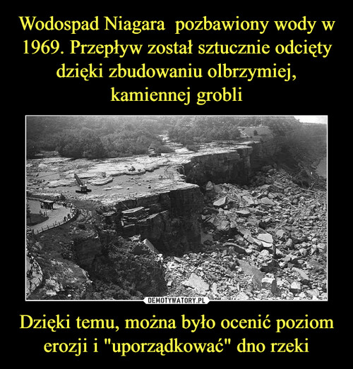 Wodospad Niagara  pozbawiony wody w 1969. Przepływ został sztucznie odcięty dzięki zbudowaniu olbrzymiej, kamiennej grobli Dzięki temu, można było ocenić poziom
erozji i "uporządkować" dno rzeki