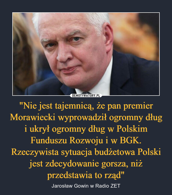 "Nie jest tajemnicą, że pan premier Morawiecki wyprowadził ogromny dług i ukrył ogromny dług w Polskim Funduszu Rozwoju i w BGK. Rzeczywista sytuacja budżetowa Polski jest zdecydowanie gorsza, niż przedstawia to rząd" – Jarosław Gowin w Radio ZET 