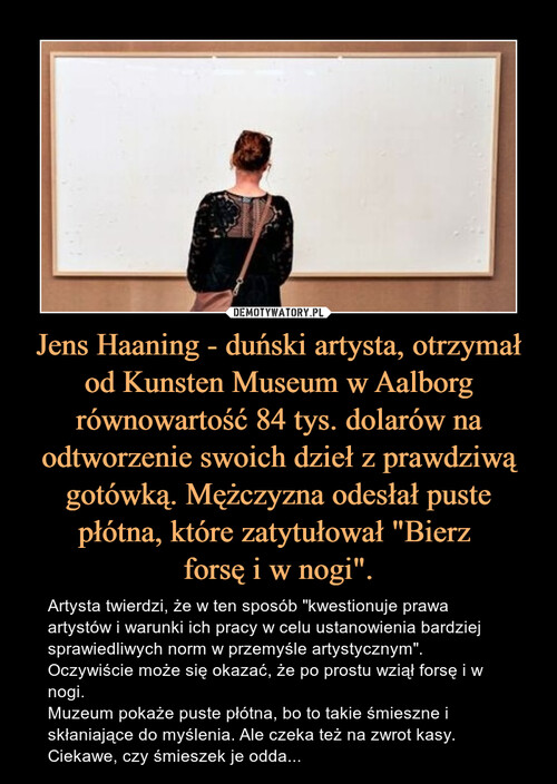 Jens Haaning - duński artysta, otrzymał od Kunsten Museum w Aalborg równowartość 84 tys. dolarów na odtworzenie swoich dzieł z prawdziwą gotówką. Mężczyzna odesłał puste płótna, które zatytułował "Bierz 
forsę i w nogi".