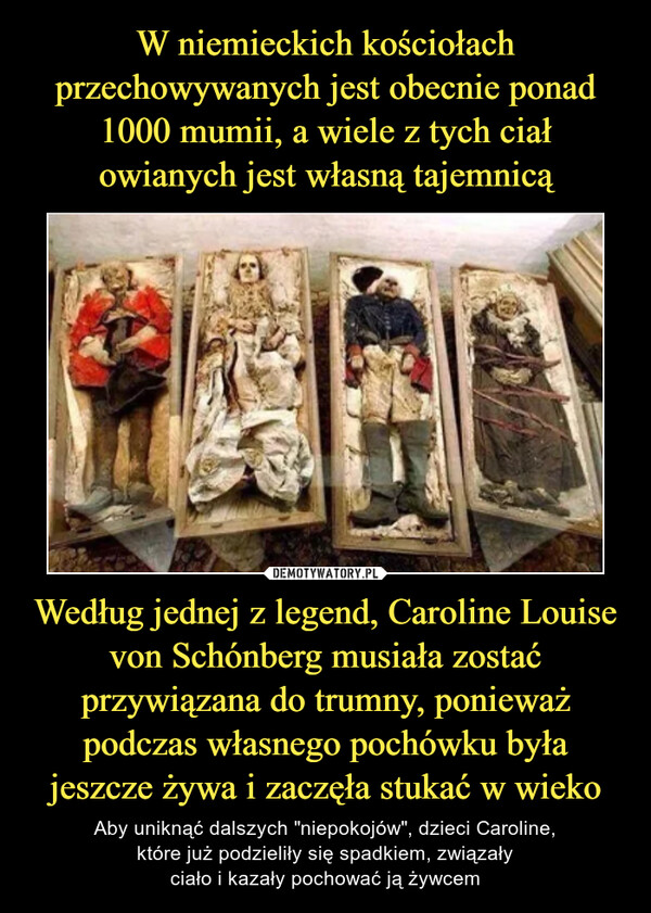 Według jednej z legend, Caroline Louise von Schónberg musiała zostać przywiązana do trumny, ponieważ podczas własnego pochówku była jeszcze żywa i zaczęła stukać w wieko – Aby uniknąć dalszych "niepokojów", dzieci Caroline,które już podzieliły się spadkiem, związałyciało i kazały pochować ją żywcem 
