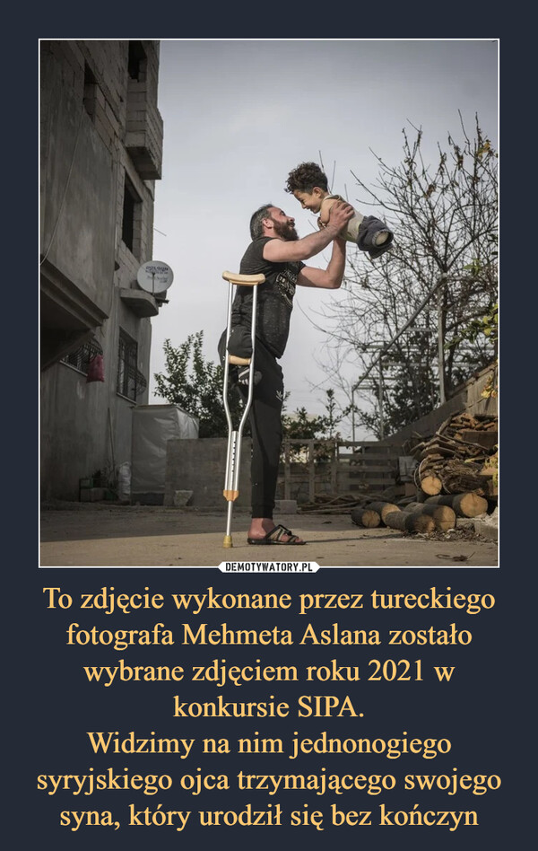 To zdjęcie wykonane przez tureckiego fotografa Mehmeta Aslana zostało wybrane zdjęciem roku 2021 w konkursie SIPA.Widzimy na nim jednonogiego syryjskiego ojca trzymającego swojego syna, który urodził się bez kończyn –  