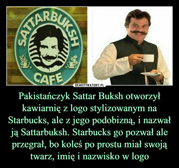 Pakistańczyk Sattar Buksh otworzył kawiarnię z logo stylizowanym na Starbucks, ale z jego podobizną, i nazwał ją Sattarbuksh. Starbucks go pozwał ale przegrał, bo koleś po prostu miał swoją twarz, imię i nazwisko w logo –  