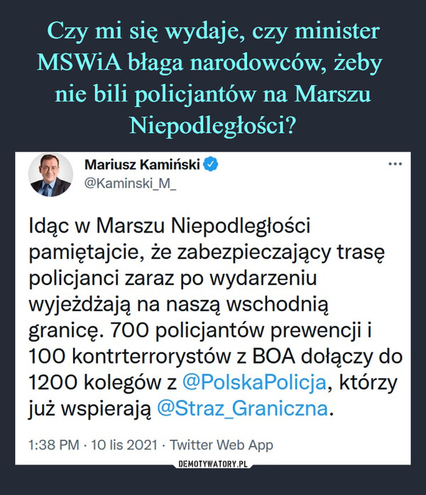  –  Mariusz Kamiński@Kaminski_M_Idąc w Marszu Niepodległości pamiętajcie, że zabezpieczający trasę policjanci zaraz po wydarzeniu wyjeżdżają na naszą wschodnią granicę. 700 policjantów prewencji i 100 kontrterrorystów z BOA dołączy do 1200 kolegów z @PolskaPolicja, którzy już wspierają @Straz_Graniczna.1:38 PM · 10 lis 2021·Twitter Web App