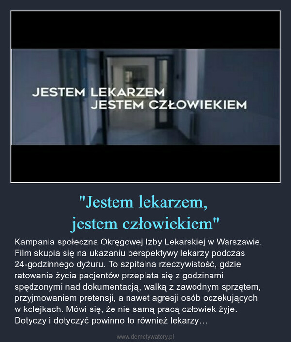 "Jestem lekarzem, jestem człowiekiem" – Kampania społeczna Okręgowej Izby Lekarskiej w Warszawie. Film skupia się na ukazaniu perspektywy lekarzy podczas 24-godzinnego dyżuru. To szpitalna rzeczywistość, gdzie ratowanie życia pacjentów przeplata się z godzinami spędzonymi nad dokumentacją, walką z zawodnym sprzętem, przyjmowaniem pretensji, a nawet agresji osób oczekujących w kolejkach. Mówi się, że nie samą pracą człowiek żyje. Dotyczy i dotyczyć powinno to również lekarzy… 