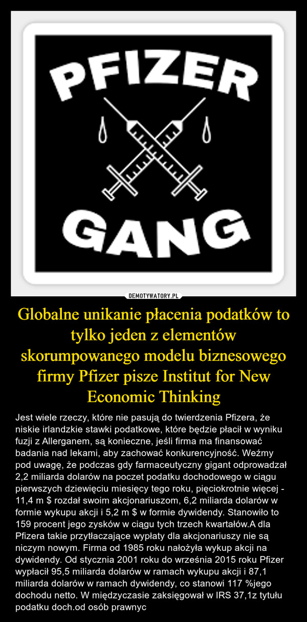 Globalne unikanie płacenia podatków to tylko jeden z elementów skorumpowanego modelu biznesowego firmy Pfizer pisze Institut for New Economic Thinking – Jest wiele rzeczy, które nie pasują do twierdzenia Pfizera, że niskie irlandzkie stawki podatkowe, które będzie płacił w wyniku fuzji z Allerganem, są konieczne, jeśli firma ma finansować badania nad lekami, aby zachować konkurencyjność. Weźmy pod uwagę, że podczas gdy farmaceutyczny gigant odprowadzał 2,2 miliarda dolarów na poczet podatku dochodowego w ciągu pierwszych dziewięciu miesięcy tego roku, pięciokrotnie więcej - 11,4 m $ rozdał swoim akcjonariuszom, 6,2 miliarda dolarów w formie wykupu akcji i 5,2 m $ w formie dywidendy. Stanowiło to 159 procent jego zysków w ciągu tych trzech kwartałów.A dla Pfizera takie przytłaczające wypłaty dla akcjonariuszy nie są niczym nowym. Firma od 1985 roku nałożyła wykup akcji na dywidendy. Od stycznia 2001 roku do września 2015 roku Pfizer wypłacił 95,5 miliarda dolarów w ramach wykupu akcji i 87,1 miliarda dolarów w ramach dywidendy, co stanowi 117 %jego dochodu netto. W międzyczasie zaksięgował w IRS 37,1z tytułu podatku doch.od osób prawnyc 
