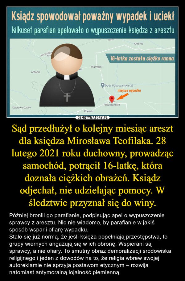 Sąd przedłużył o kolejny miesiąc areszt dla księdza Mirosława Teofilaka. 28 lutego 2021 roku duchowny, prowadząc samochód, potrącił 16-latkę, która doznała ciężkich obrażeń. Ksiądz odjechał, nie udzielając pomocy. W śledztwie przyznał się do winy. – Później bronili go parafianie, podpisując apel o wypuszczenie sprawcy z aresztu. Nic nie wiadomo, by parafianie w jakiś sposób wsparli ofiarę wypadku.Stało się już normą, że jeśli księża popełniają przestępstwa, to grupy wiernych angażują się w ich obronę. Wspierani są sprawcy, a nie ofiary. To smutny obraz demoralizacji środowiska religijnego i jeden z dowodów na to, że religia wbrew swojej autoreklamie nie sprzyja postawom etycznym – rozwija natomiast antymoralną lojalność plemienną. 