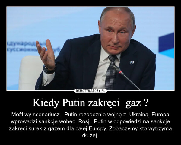 Kiedy Putin zakręci  gaz ? – Możliwy scenariusz : Putin rozpocznie wojnę z  Ukrainą. Europa wprowadzi sankcje wobec  Rosji. Putin w odpowiedzi na sankcje zakręci kurek z gazem dla całej Europy. Zobaczymy kto wytrzyma dłużej. 