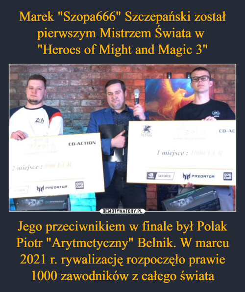 Marek "Szopa666" Szczepański został pierwszym Mistrzem Świata w 
"Heroes of Might and Magic 3" Jego przeciwnikiem w finale był Polak Piotr "Arytmetyczny" Belnik. W marcu 2021 r. rywalizację rozpoczęło prawie 1000 zawodników z całego świata