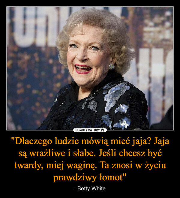 "Dlaczego ludzie mówią mieć jaja? Jaja są wrażliwe i słabe. Jeśli chcesz być twardy, miej waginę. Ta znosi w życiu prawdziwy łomot" – - Betty White 