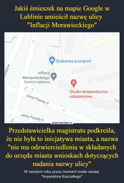 Jakiś śmieszek na mapie Google w Lublinie umieścił nazwę ulicy 
"Inflacji Morawieckiego" Przedstawicielka magistratu podkreśla, że nie była to inicjatywa miasta, a nazwa "nie ma odzwierciedlenia w składanych do urzędu miasta wnioskach dotyczących nadania nazwy ulicy"