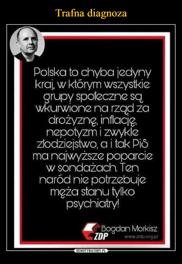  –  Polska to chyba jedyny kra', w którym wszystkie grupy społeczne są wkurwione na rząd za drożyznę, ne3otyzm i zwykle złodziejstwo, a i tak PiS ma najwyższe poparcie w sondażach. Ten naród nie potrzebuje męża stanu tylko psychiatry!