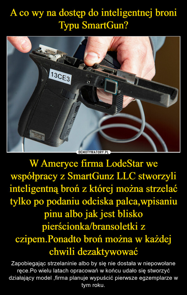 W Ameryce firma LodeStar we współpracy z SmartGunz LLC stworzyli inteligentną broń z której można strzelać tylko po podaniu odciska palca,wpisaniu pinu albo jak jest blisko pierścionka/bransoletki z czipem.Ponadto broń można w każdejchwili dezaktywować – Zapobiegając strzelaninie albo by się nie dostała w niepowołane ręce.Po wielu latach opracowań w końcu udało się stworzyć działający model ,firma planuje wypuścić pierwsze egzemplarze w tym roku. 