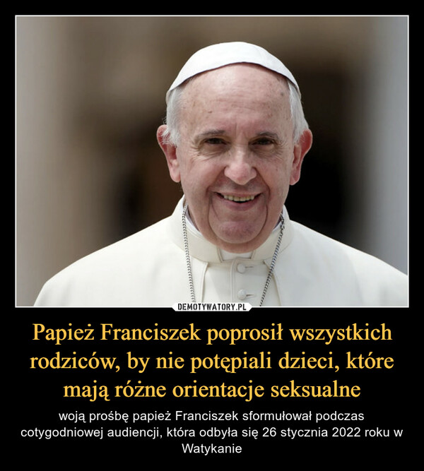 Papież Franciszek poprosił wszystkich rodziców, by nie potępiali dzieci, które mają różne orientacje seksualne – woją prośbę papież Franciszek sformułował podczas cotygodniowej audiencji, która odbyła się 26 stycznia 2022 roku w Watykanie 