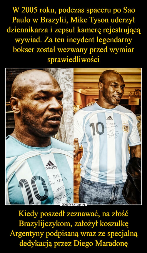 W 2005 roku, podczas spaceru po Sao Paulo w Brazylii, Mike Tyson uderzył dziennikarza i zepsuł kamerę rejestrującą wywiad. Za ten incydent legendarny bokser został wezwany przed wymiar sprawiedliwości Kiedy poszedł zeznawać, na złość Brazylijczykom, założył koszulkę Argentyny podpisaną wraz ze specjalną dedykacją przez Diego Maradonę